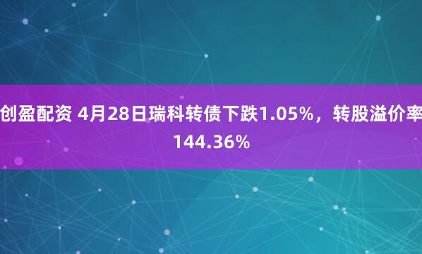 创盈配资 4月28日瑞科转债下跌1.05%，转股溢价率144.36%