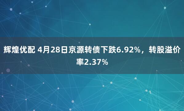 辉煌优配 4月28日京源转债下跌6.92%，转股溢价率2.37%