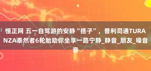 恒正网 五一自驾游的安静“搭子”，普利司通TURANZA泰然者6轮胎助你坐享一路宁静_静音_朋友_噪音