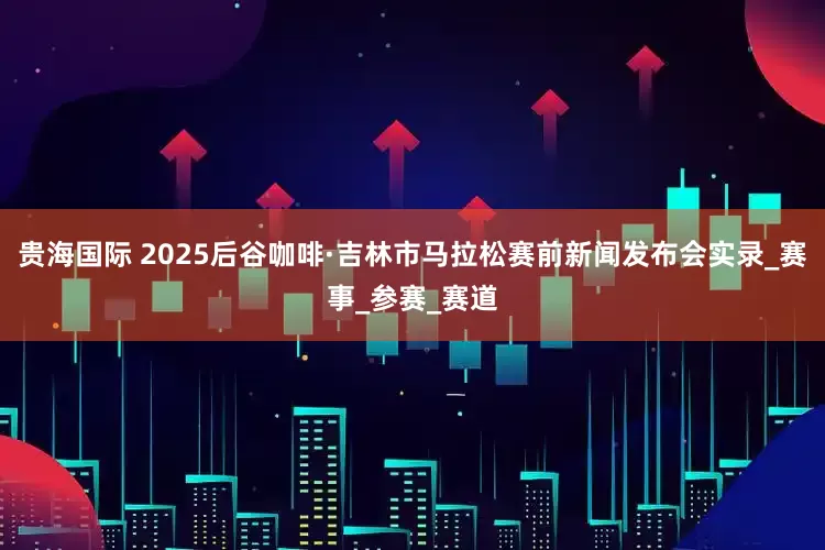 贵海国际 2025后谷咖啡·吉林市马拉松赛前新闻发布会实录_赛事_参赛_赛道
