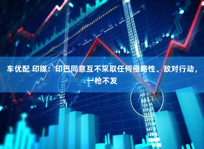 车优配 印媒：印巴同意互不采取任何侵略性、敌对行动，一枪不发