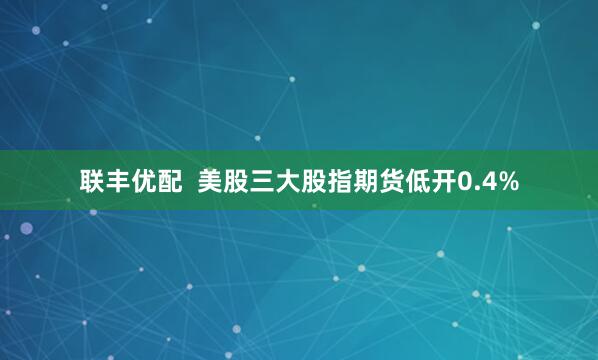 联丰优配  美股三大股指期货低开0.4%