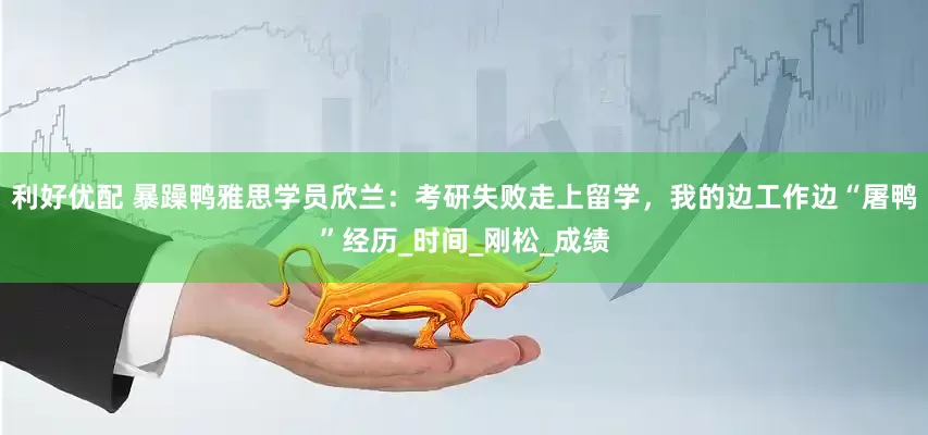 利好优配 暴躁鸭雅思学员欣兰：考研失败走上留学，我的边工作边“屠鸭”经历_时间_刚松_成绩