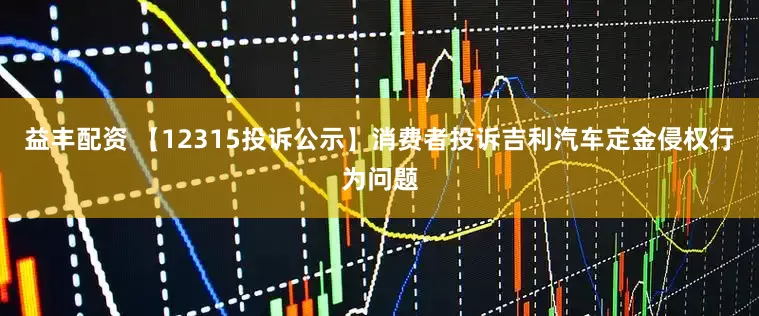 益丰配资 【12315投诉公示】消费者投诉吉利汽车定金侵权行为问题