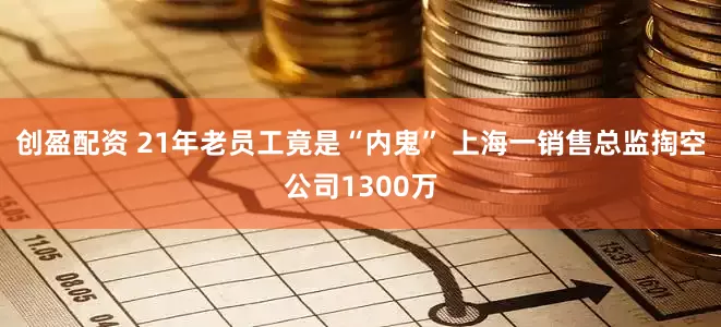 创盈配资 21年老员工竟是“内鬼” 上海一销售总监掏空公司1300万