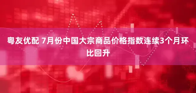 粤友优配 7月份中国大宗商品价格指数连续3个月环比回升