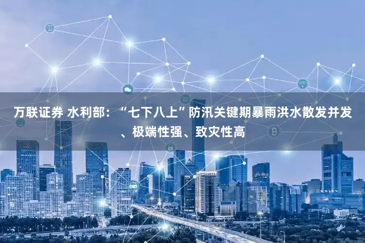万联证券 水利部：“七下八上”防汛关键期暴雨洪水散发并发、极端性强、致灾性高