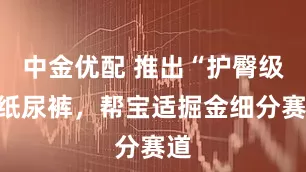 中金优配 推出“护臀级”纸尿裤，帮宝适掘金细分赛道