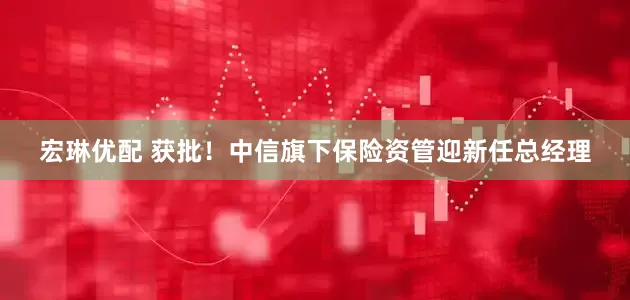 宏琳优配 获批！中信旗下保险资管迎新任总经理