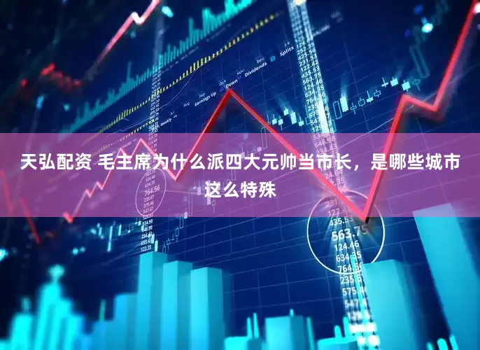 天弘配资 毛主席为什么派四大元帅当市长，是哪些城市这么特殊