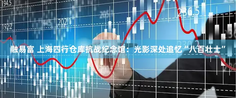 融易富 上海四行仓库抗战纪念馆：光影深处追忆“八百壮士”
