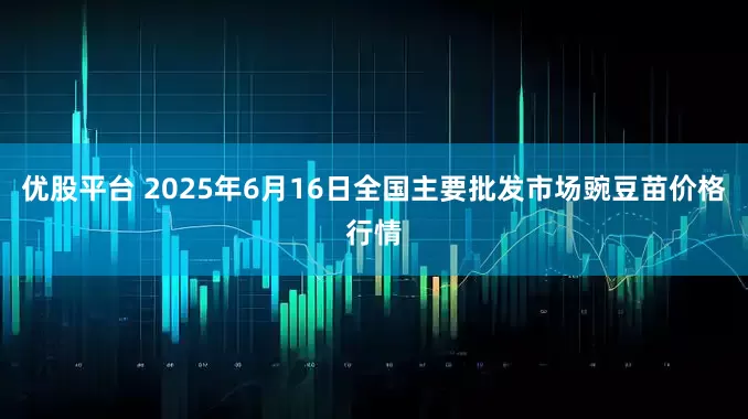 优股平台 2025年6月16日全国主要批发市场豌豆苗价格行情