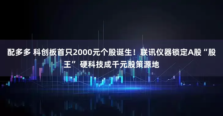 配多多 科创板首只2000元个股诞生！联讯仪器锁定A股“股王” 硬科技成千元股策源地