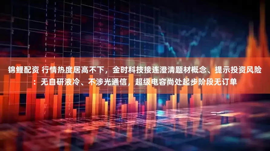 锦鲤配资 行情热度居高不下，金时科技接连澄清题材概念、提示投资风险：无自研液冷、不涉光通信，超级电容尚处起步阶段无订单