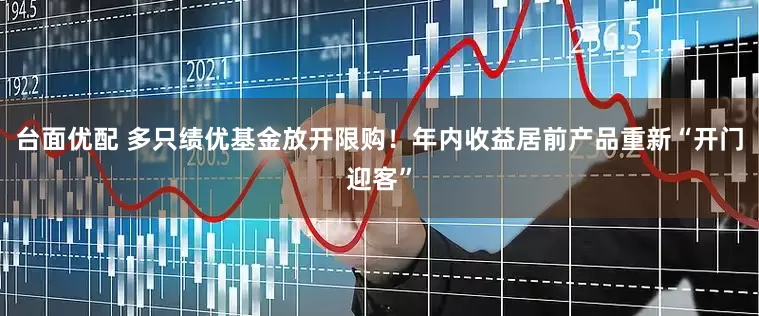 台面优配 多只绩优基金放开限购！年内收益居前产品重新“开门迎客”