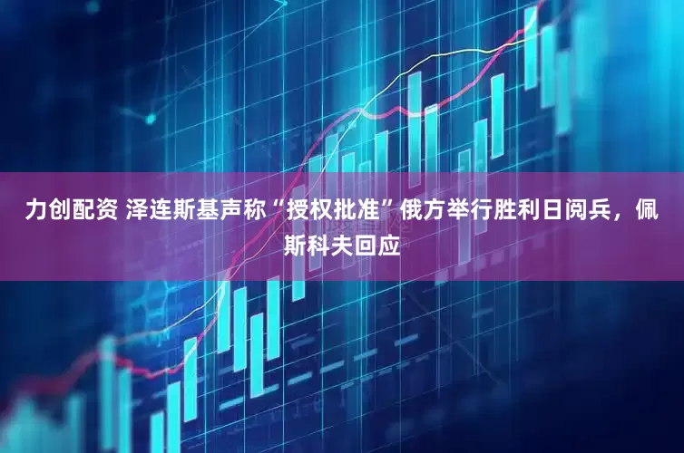 力创配资 泽连斯基声称“授权批准”俄方举行胜利日阅兵，佩斯科夫回应